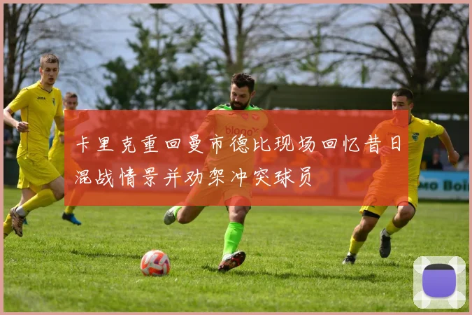 卡里克重回曼市德比现场回忆昔日混战情景并劝架冲突球员
