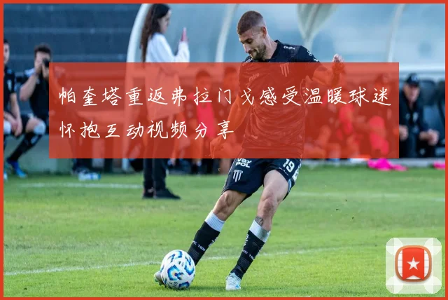 帕奎塔重返弗拉门戈感受温暖球迷怀抱互动视频分享