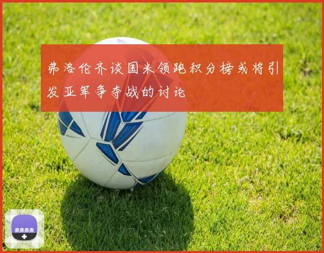 弗洛伦齐谈国米领跑积分榜或将引发亚军争夺战的讨论