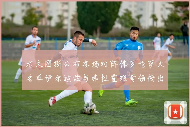 尤文图斯公布客场对阵佛罗伦萨大名单伊尔迪兹与弗拉霍维奇领衔出战