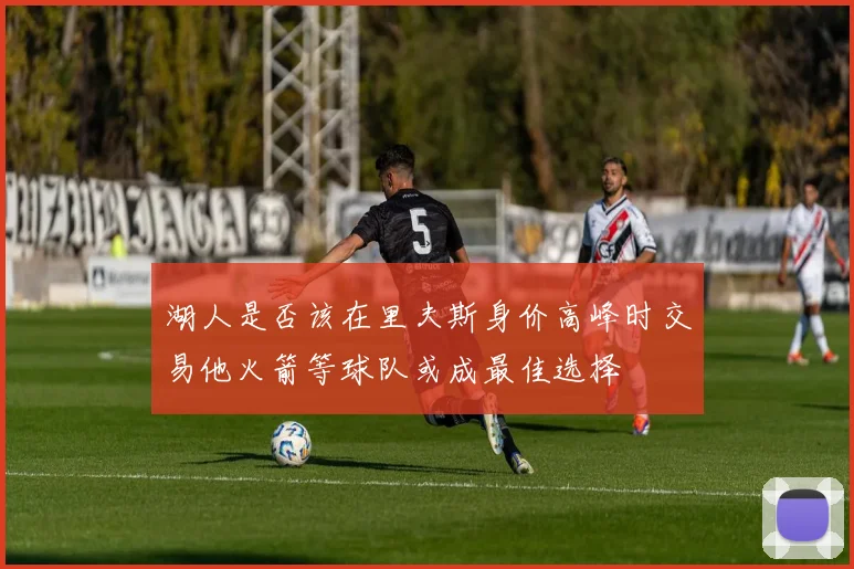 湖人是否该在里夫斯身价高峰时交易他火箭等球队或成最佳选择