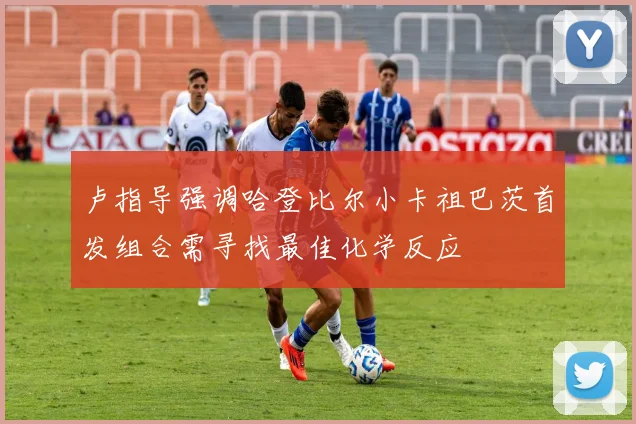卢指导强调哈登比尔小卡祖巴茨首发组合需寻找最佳化学反应