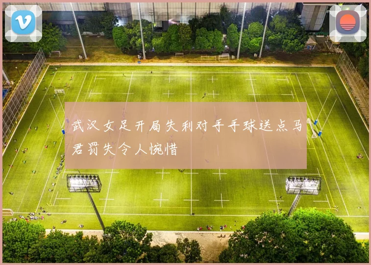 武汉女足开局失利对手手球送点马君罚失令人惋惜