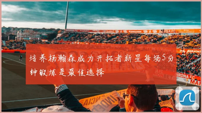 培养杨瀚森成为开拓者新星每场5分钟锻炼是最佳选择