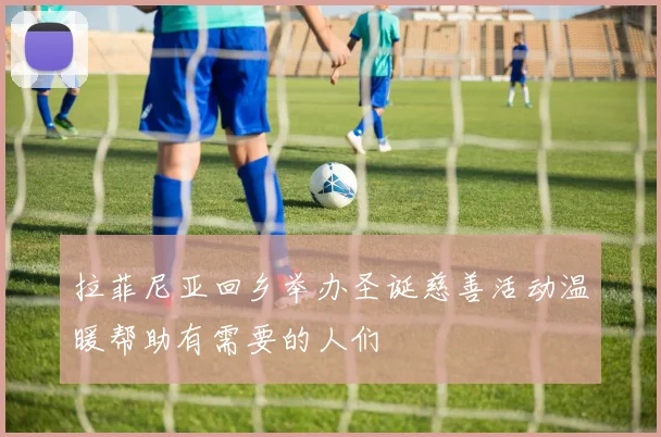 拉菲尼亚回乡举办圣诞慈善活动温暖帮助有需要的人们