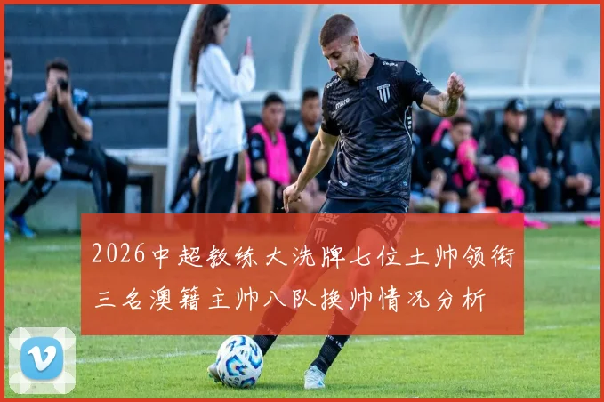 2026中超教练大洗牌七位土帅领衔三名澳籍主帅八队换帅情况分析