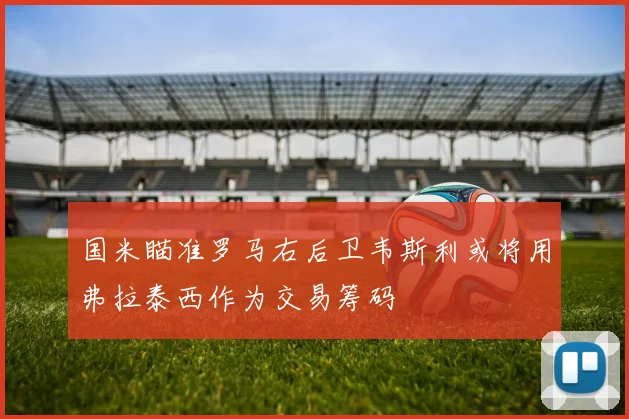 国米瞄准罗马右后卫韦斯利或将用弗拉泰西作为交易筹码
