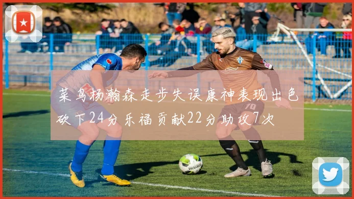 菜鸟杨瀚森走步失误康神表现出色砍下24分乐福贡献22分助攻7次