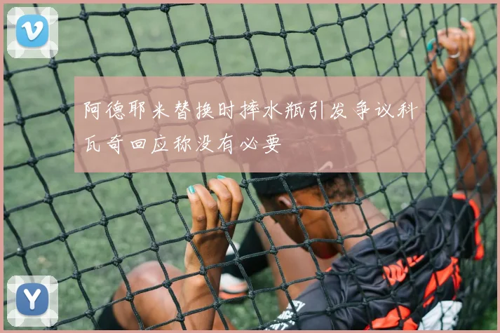 阿德耶米替换时摔水瓶引发争议科瓦奇回应称没有必要