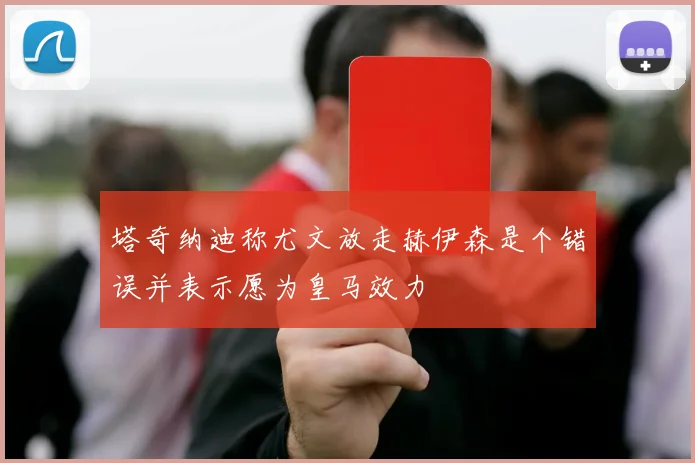 塔奇纳迪称尤文放走赫伊森是个错误并表示愿为皇马效力