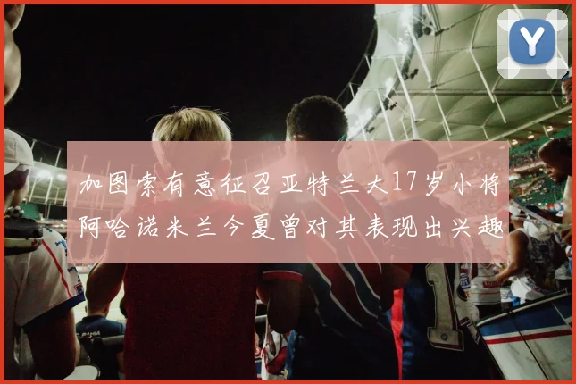 加图索有意征召亚特兰大17岁小将阿哈诺米兰今夏曾对其表现出兴趣