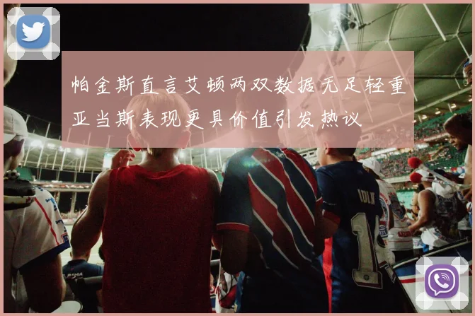 帕金斯直言艾顿两双数据无足轻重亚当斯表现更具价值引发热议