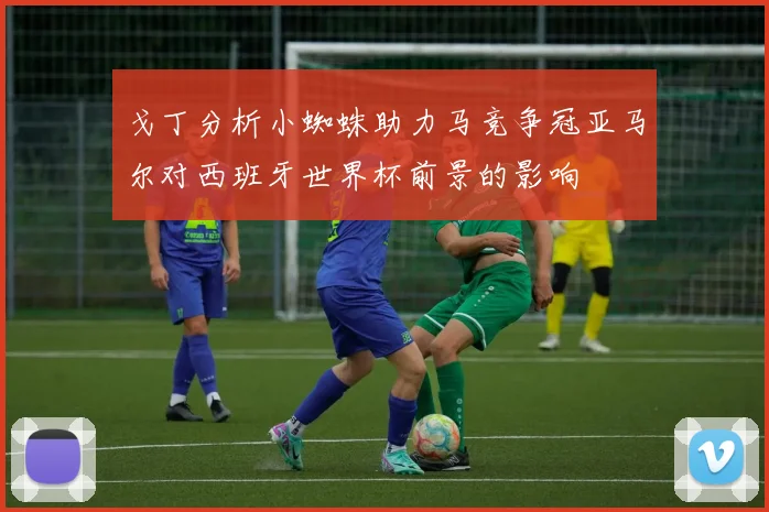 戈丁分析小蜘蛛助力马竞争冠亚马尔对西班牙世界杯前景的影响