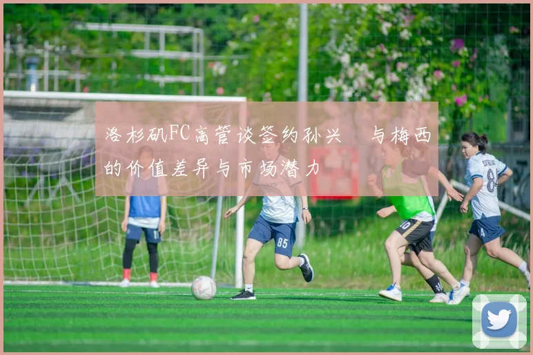 洛杉矶FC高管谈签约孙兴慜与梅西的价值差异与市场潜力