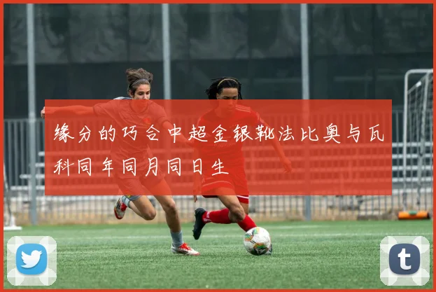 缘分的巧合中超金银靴法比奥与瓦科同年同月同日生