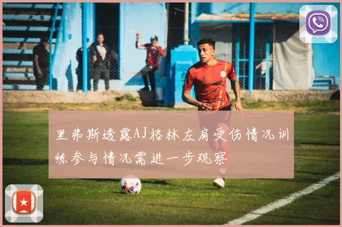 里弗斯透露AJ格林左肩受伤情况训练参与情况需进一步观察