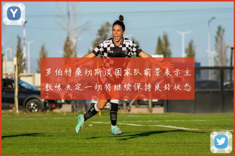 罗伯特桑切斯谈国家队前景表示主教练决定一切将继续保持良好状态