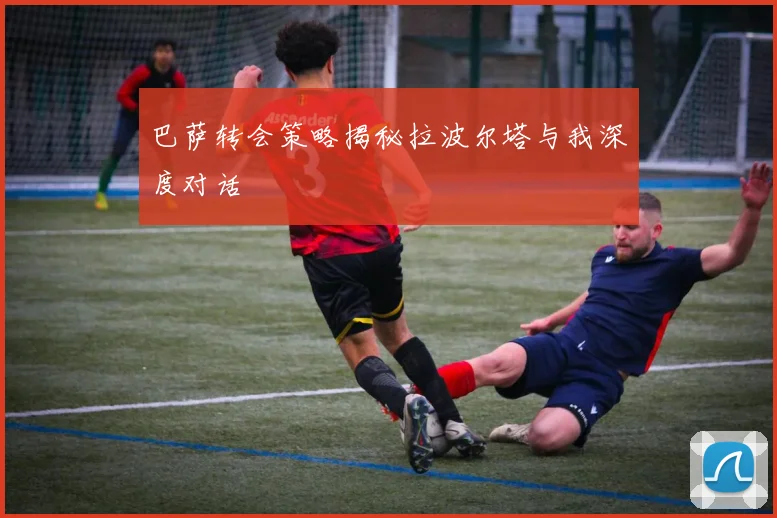 巴萨转会策略揭秘拉波尔塔与我深度对话