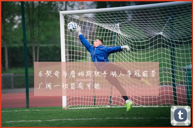 东契奇与詹姆斯联手湖人争冠前景广阔一切皆有可能