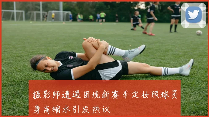 摄影师遭遇困境新赛季定妆照球员身高缩水引发热议