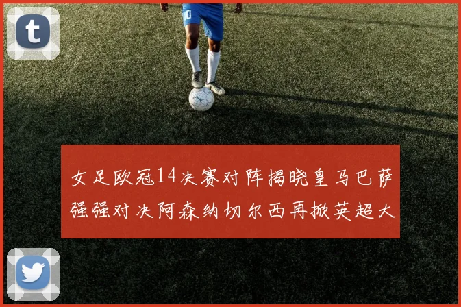 女足欧冠14决赛对阵揭晓皇马巴萨强强对决阿森纳切尔西再掀英超大战