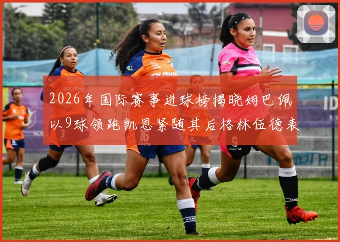 2026年国际赛事进球榜揭晓姆巴佩以9球领跑凯恩紧随其后格林伍德表现出色
