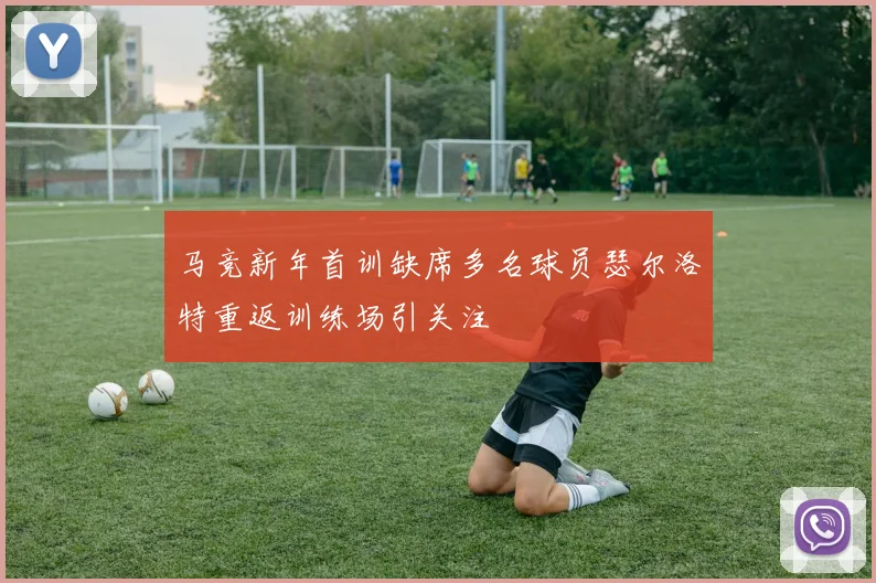 马竞新年首训缺席多名球员瑟尔洛特重返训练场引关注