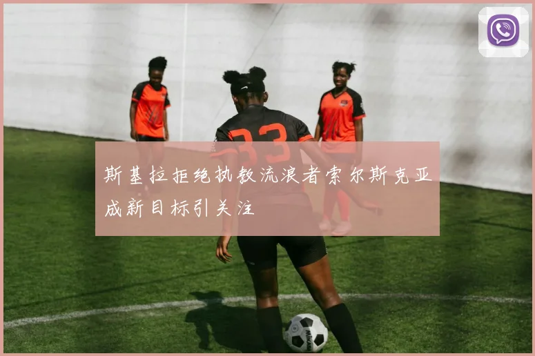 斯基拉拒绝执教流浪者索尔斯克亚成新目标引关注
