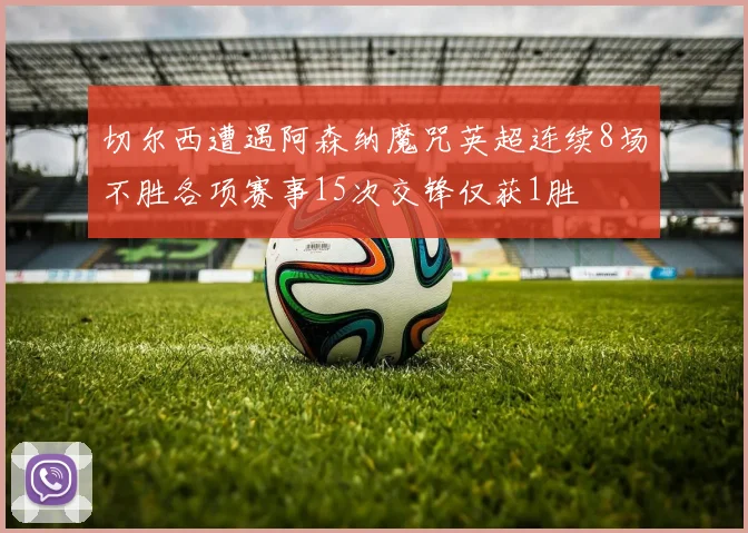 切尔西遭遇阿森纳魔咒英超连续8场不胜各项赛事15次交锋仅获1胜
