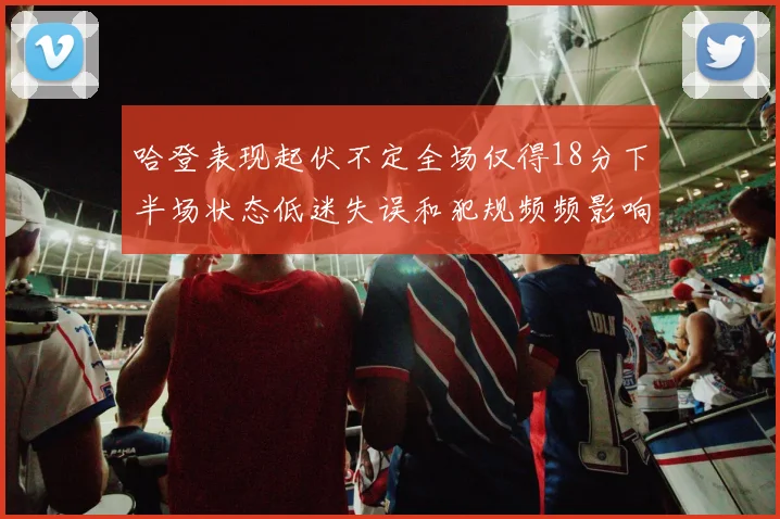 哈登表现起伏不定全场仅得18分下半场状态低迷失误和犯规频频影响球队表现