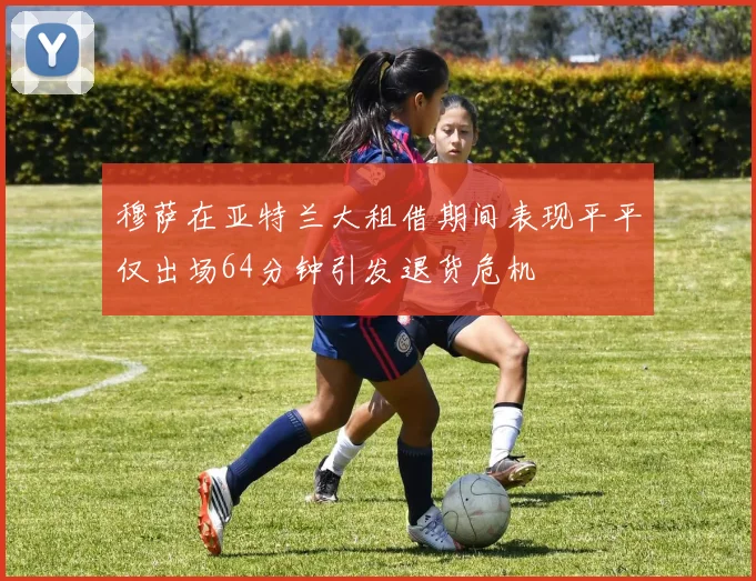 穆萨在亚特兰大租借期间表现平平仅出场64分钟引发退货危机
