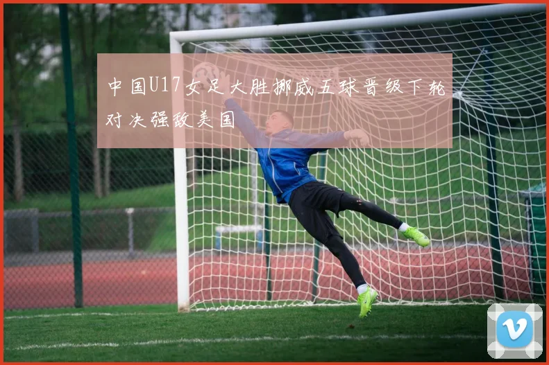 中国U17女足大胜挪威五球晋级下轮对决强敌美国