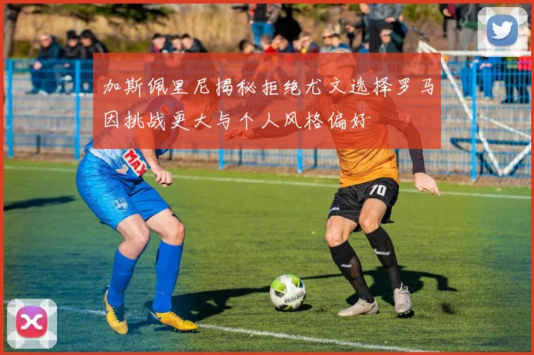 加斯佩里尼揭秘拒绝尤文选择罗马因挑战更大与个人风格偏好