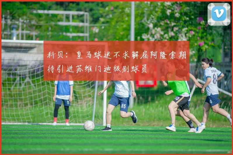 科贝：皇马球迷不求解雇阿隆索期待引进苏维门迪级别球员