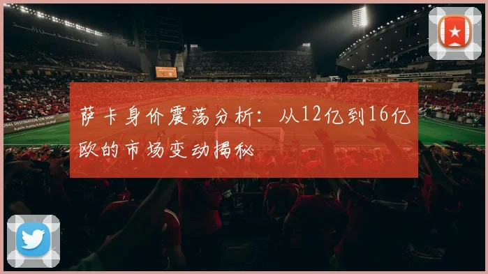 萨卡身价震荡分析：从12亿到16亿欧的市场变动揭秘