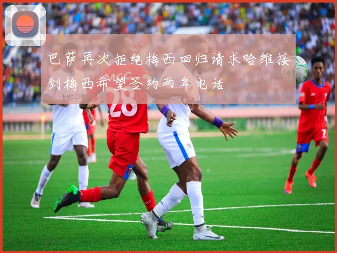 巴萨再次拒绝梅西回归请求哈维接到梅西希望签约两年电话