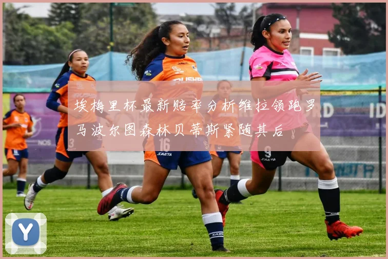 埃梅里杯最新赔率分析维拉领跑罗马波尔图森林贝蒂斯紧随其后