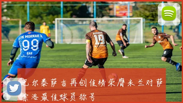 巴尔泰萨吉再创佳绩荣膺米兰对萨索洛最佳球员称号