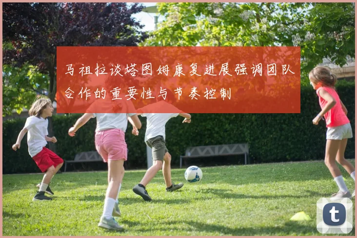 马祖拉谈塔图姆康复进展强调团队合作的重要性与节奏控制