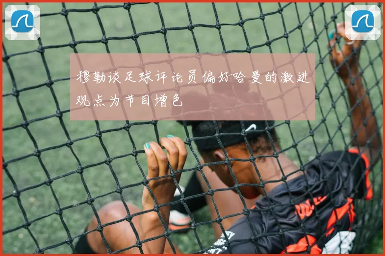 穆勒谈足球评论员偏好哈曼的激进观点为节目增色